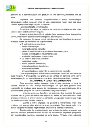 Instituto de Cooperativismo e Associativismo
92
parceiro, ou a comercialização dos produtos de um parceiro juntamente com os
seus.
Empresas com produtos complementares e forças mercadológica
comparáveis podem cooperar entre si para proporcionar maior valor aos seus
clientes e gerar mais negócios para si mesmas.
• Compatibilização entre Produtos
Em muitos mercados, os produtos de fornecedores diferentes têm mais
valor se estes trabalharem em conjunto.
A crescente interdependência global é força que atua a favor dos padrões
únicos, mas mesmo assim existem vantagens e desvantagens.
As vantagens do uso de um só padrão ou de padrões diferentes em um
mercado podem ser resumidas da seguinte forma:
a) O padrão único proporciona:
• menos diferenciação;
• maior potencial de mercado;
• menos vulnerabilidade aos problemas de uma empresa;
• inibição a introdução de novas tecnologias;
• ampliação das imagens dos produtos.
b) Os padrões diferentes permitem:
• mais diferenciação;
• menor potencial de mercado;
• possível resistência dos clientes;
• mais vulnerabilidade;
• a fragmentação que pode inibir o crescimento do mercado.
Duas empresas juntas no mercado proporcionam benefícios recíprocos as
suas imagens. A propaganda ou a promoção de vendas em conjunto torna visível
essa cooperação, ao mesmo tempo em que reduz os custos para atingir o público.
MELHORANDO A COBERTURA DO MERCADO
Duas empresas podem cooperar entre si para aumentar a força de
vendas, através de uma aliança mercadológica em que será possível uma
realocação de produtos para atender às necessidades de comercialização. Uma
parceria desse tipo pode ser operacionalizada da seguinte maneira:
• Uma das empresas transfere, por exemplo, dois produtos de baixos
volumes para o grupo de vendas que seja muito menor, da outra empresa. Esse
arranjo permite que a primeira empresa concentre uma parcela maior da sua força
de vendas em outros de seus produtos.
• Quanto a outra empresa, ela passará a comercializar mais dois
produtos que sejam melhor adequados à sua capacidade. Esse tipo de ação pode
ajudar a superar mercados fragmentados, ampliando o alcance da empresa.
Quanto maior for o conhecimento que se tiver das outras empresas que
estão no mercado, maiores chances ter-se-á de encontrar as empresas que podem
ser consideradas membros potenciais de uma equipe. Vínculos mais próximos
 
