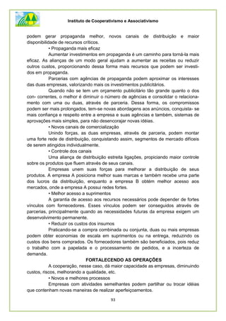 Instituto de Cooperativismo e Associativismo
93
podem gerar propaganda melhor, novos canais de distribuição e maior
disponibilidade de recursos críticos.
• Propaganda mais eficaz
Aumentar investimentos em propaganda é um caminho para torná-la mais
eficaz. As alianças de um modo geral ajudam a aumentar as receitas ou reduzir
outros custos, proporcionando dessa forma mais recursos que podem ser investi-
dos em propaganda.
Parcerias com agências de propaganda podem aproximar os interesses
das duas empresas, valorizando mais os investimentos publicitários.
Quando não se tem um orçamento publicitário tão grande quanto o dos
con- correntes, o melhor é diminuir o número de agências e consolidar o relaciona-
mento com uma ou duas, através de parceria. Dessa forma, os compromissos
podem ser mais prolongados, tem-se novas abordagens aos anúncios, conquista- se
mais confiança e respeito entre a empresa e suas agências e também, sistemas de
aprovações mais simples, para não desencorajar novas idéias.
• Novos canais de comercialização
Unindo forças, as duas empresas, através de parceria, podem montar
uma forte rede de distribuição, conquistando assim, segmentos de mercado difíceis
de serem atingidos individualmente.
• Controle dos canais
Uma aliança de distribuição estreita ligações, propiciando maior controle
sobre os produtos que fluem através de seus canais.
Empresas unem suas forças para melhorar a distribuição de seus
produtos. A empresa A posiciona melhor suas marcas e também recebe uma parte
dos lucros da distribuição, enquanto a empresa B obtém melhor acesso aos
mercados, onde a empresa A possui redes fortes.
• Melhor acesso a suprimentos
A garantia de acesso aos recursos necessários pode depender de fortes
vínculos com fornecedores. Esses vínculos podem ser conseguidos através de
parcerias, principalmente quando as necessidades futuras da empresa exigem um
desenvolvimento permanente.
• Reduzir os custos dos insumos
Praticando-se a compra combinada ou conjunta, duas ou mais empresas
podem obter economias de escala em suprimentos ou na entrega, reduzindo os
custos dos bens comprados. Os fornecedores também são beneficiados, pois reduz
o trabalho com a papelada e o processamento de pedidos, e a incerteza de
demanda.
FORTALECENDO AS OPERAÇÕES
A cooperação, nesse caso, dá maior capacidade as empresas, diminuindo
custos, riscos, melhorando a qualidade, etc.
• Novos e melhores processos
Empresas com atividades semelhantes podem partilhar ou trocar idéias
que contenham novas maneiras de realizar aperfeiçoamentos.
 