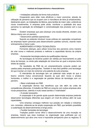 Instituto de Cooperativismo e Associativismo
94
• Instalações utilizadas de forma mais produtiva
Cooperando para obter mais eficiência e maior economia, através da
utilização de parceiros que se ocupem com a manufatura de itens já amadurecidos,
destinando assim, as instalações da fábrica, para tarefas de maior valor, evitando-se
novos investimentos. A empresa pode ainda, monitorar a qualidade dos seus
parceiros na operação de embalagem e comercialização dos produtos com a sua
marca.
Existem empresas que para alcançar uma escala eficiente, dividem uma
fábrica inteira com um parceiro.
• Desenvolver padrões operacionais
Quando se pretende introduzir novas práticas em operações compatíveis
as empresas fazem parcerias para desenvolverem padrões comuns, visando maior
entrosamento e menor custo.
AUMENTANDO A FORÇA TECNOLÓGICA
Formando alianças, para utilizar know-how dos parceiros como maneira
de criar novos e melhores produtos e melhorar a capacidade técnica da própria
empresa.
• Acrescentar tecnologia externa às qualificações internas
As tecnologias de terceiros podem ser obtidas por licenciamento ou pela
troca de licenças, ou ainda pela adaptação de know-how ao qual a empresa tenha
direito de acesso.
Os resultados de P&D de um empreendimento conjunto podem ser
usados pelas empresas participantes. Também é mais fácil partilhar uma tecnologia
do que inventar um meio de contornar uma patente de outra empresa.
O intercâmbio de tecnologia tem um potencial mais amplo do que o
licenci- amento mútuo convencional. Quando se quer abrir novos e amplos
horizontes, o melhor é a negociação de grandes blocos de tecnologia com um
parceiro.
• Maior criatividade em P&D
A cooperação técnica traz benefícios que vão além da união de
competências diferentes. O trabalho de P&D em conjunto com outras empresas abre
novas perspectivas, valendo e muito nesse sentido a "criatividade".
• A escala necessária
A cooperação é de grande ajuda quando determinada empresa pretende
desenvolver tecnologias diferentes que exigem um nível de esforço além de suas
capacidades.
Uma empresa consegue melhorar sua posição em relação a indústrias
con- correntes, utilizando-se da ampla cooperação em P&D, que também possibilita
a sustentação de desenvolvimentos a longo prazo.
• Facilitar transições de tecnologia
Tradições podem tornar difícil o desenvolvimento de uma inovação na
empresa, mesmo que essa mudança na organização seja justificada por um
desenvolvimento que abra uma nova e importante perspectiva para os negócios. É
 