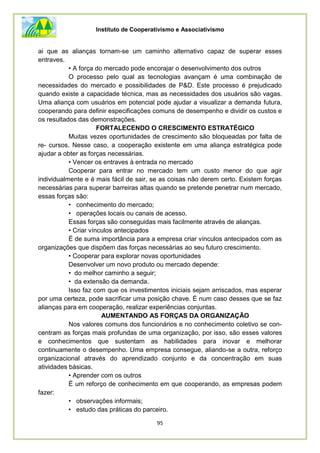 Instituto de Cooperativismo e Associativismo
95
ai que as alianças tornam-se um caminho alternativo capaz de superar esses
entraves.
• A força do mercado pode encorajar o desenvolvimento dos outros
O processo pelo qual as tecnologias avançam é uma combinação de
necessidades do mercado e possibilidades de P&D. Este processo é prejudicado
quando existe a capacidade técnica, mas as necessidades dos usuários são vagas.
Uma aliança com usuários em potencial pode ajudar a visualizar a demanda futura,
cooperando para definir especificações comuns de desempenho e dividir os custos e
os resultados das demonstrações.
FORTALECENDO O CRESCIMENTO ESTRATÉGICO
Muitas vezes oportunidades de crescimento são bloqueadas por falta de
re- cursos. Nesse caso, a cooperação existente em uma aliança estratégica pode
ajudar a obter as forças necessárias.
• Vencer os entraves à entrada no mercado
Cooperar para entrar no mercado tem um custo menor do que agir
individualmente e é mais fácil de sair, se as coisas não derem certo. Existem forças
necessárias para superar barreiras altas quando se pretende penetrar num mercado,
essas forças são:
• conhecimento do mercado;
• operações locais ou canais de acesso.
Essas forças são conseguidas mais facilmente através de alianças.
• Criar vínculos antecipados
É de suma importância para a empresa criar vínculos antecipados com as
organizações que dispõem das forças necessárias ao seu futuro crescimento.
• Cooperar para explorar novas oportunidades
Desenvolver um novo produto ou mercado depende:
• do melhor caminho a seguir;
• da extensão da demanda.
Isso faz com que os investimentos iniciais sejam arriscados, mas esperar
por uma certeza, pode sacrificar uma posição chave. É num caso desses que se faz
alianças para em cooperação, realizar experiências conjuntas.
AUMENTANDO AS FORÇAS DA ORGANIZAÇÃO
Nos valores comuns dos funcionários e no conhecimento coletivo se con-
centram as forças mais profundas de uma organização, por isso, são esses valores
e conhecimentos que sustentam as habilidades para inovar e melhorar
continuamente o desempenho. Uma empresa consegue, aliando-se a outra, reforço
organizacional através do aprendizado conjunto e da concentração em suas
atividades básicas.
• Aprender com os outros
É um reforço de conhecimento em que cooperando, as empresas podem
fazer:
• observações informais;
• estudo das práticas do parceiro.
 