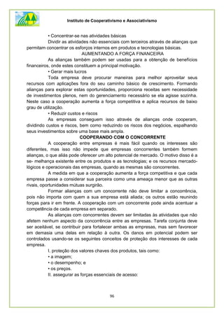 Instituto de Cooperativismo e Associativismo
96
• Concentrar-se nas atividades básicas
Dividir as atividades não essenciais com terceiros através de alianças que
permitam concentrar os esforços internos em produtos e tecnologias básicas.
AUMENTANDO A FORÇA FINANCEIRA
As alianças também podem ser usadas para a obtenção de benefícios
financeiros, onde estes constituem a principal motivação.
• Gerar mais lucros
Toda empresa deve procurar maneiras para melhor aproveitar seus
recursos com aplicações fora do seu caminho básico de crescimento. Formando
alianças para explorar estas oportunidades, proporciona receitas sem necessidade
de investimentos plenos, nem do gerenciamento necessário se ela agisse sozinha.
Neste caso a cooperação aumenta a força competitiva e aplica recursos de baixo
grau de utilização.
• Reduzir custos e riscos
As empresas conseguem isso através de alianças onde cooperam,
dividindo custos e riscos, bem como reduzindo os riscos dos negócios, espalhando
seus investimentos sobre uma base mais ampla.
COOPERANDO COM O CONCORRENTE
A cooperação entre empresas é mais fácil quando os interesses são
diferentes, mas isso não impede que empresas concorrentes também formem
alianças, o que aliás pode oferecer um alto potencial de mercado. O motivo disso é a
se- melhança existente entre os produtos e as tecnologias; e os recursos mercado-
lógicos e operacionais das empresas, quando as mesmas são concorrentes.
A medida em que a cooperação aumenta a força competitiva e que cada
empresa passe a considerar sua parceira como uma ameaça menor que as outras
rivais, oportunidades mútuas surgirão.
Formar alianças com um concorrente não deve limitar a concorrência,
pois não importa com quem a sua empresa está aliada; os outros estão reunindo
forças para ir em frente. A cooperação com um concorrente pode ainda acentuar a
competência de cada empresa em separado.
As alianças com concorrentes devem ser limitadas às atividades que não
afetem nenhum aspecto da concorrência entre as empresas. Tarefa conjunta deve
ser aceitável, se contribuir para fortalecer ambas as empresas, mas sem favorecer
em demasia uma delas em relação à outra. Os danos em potencial podem ser
controlados usando-se os seguintes conceitos de proteção dos interesses de cada
empresa.
I. proteção dos valores chaves dos produtos, tais como:
• a imagem;
• o desempenho; e
• os preços.
II. assegurar as forças essenciais de acesso:
 