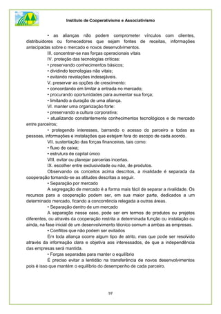 Instituto de Cooperativismo e Associativismo
97
• as alianças não podem comprometer vínculos com clientes,
distribuidores ou fornecedores que sejam fontes de receitas, informações
antecipadas sobre o mercado e novos desenvolvimentos.
III. concentrar-se nas forças operacionais vitais
IV. proteção das tecnologias críticas:
• preservando conhecimentos básicos;
• dividindo tecnologias não vitais;
• evitando revelações indesejáveis.
V. preservar as opções de crescimento:
• concordando em limitar a entrada no mercado;
• procurando oportunidades para aumentar sua força;
• limitando a duração de uma aliança.
VI. manter uma organização forte:
• preservando a cultura corporativa;
• atualizando constantemente conhecimentos tecnológicos e de mercado
entre parceiros;
• protegendo interesses, barrando o acesso do parceiro a todas as
pessoas, informações e instalações que estejam fora do escopo de cada acordo.
VII. sustentação das forças financeiras, tais como:
• fluxo de caixa;
• estrutura de capital único
VIII. evitar ou planejar parcerias incertas.
IX. escolher entre exclusividade ou não, de produtos.
Observando os conceitos acima descritos, a rivalidade é separada da
cooperação tomando-se as atitudes descritas a seguir.
• Separação por mercado
A segregação de mercado é a forma mais fácil de separar a rivalidade. Os
recursos para a cooperação podem ser, em sua maior parte, dedicados a um
determinado mercado, ficando a concorrência relegada a outras áreas.
• Separação dentro de um mercado
A separação nesse caso, pode ser em termos de produtos ou projetos
diferentes, ou através da cooperação restrita a determinada função ou instalação ou
ainda, na fase inicial de um desenvolvimento técnico comum a ambas as empresas.
• Conflitos que não podem ser evitados
Em toda aliança ocorre algum tipo de atrito, mas que pode ser resolvido
através da informação clara e objetiva aos interessados, de que a independência
das empresas será mantida.
• Forças separadas para manter o equilíbrio
É preciso evitar a lentidão na transferência de novos desenvolvimentos
pois é isso que mantém o equilíbrio do desempenho de cada parceiro.
 
