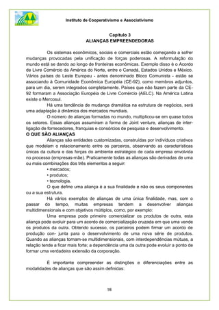 Instituto de Cooperativismo e Associativismo
98
Capítulo 3
ALIANÇAS EMPREENDEDORAS
Os sistemas econômicos, sociais e comerciais estão começando a sofrer
mudanças provocadas pela unificação de forças poderosas. A reformulação do
mundo está se dando ao longo de fronteiras econômicas. Exemplo disso é o Acordo
de Livre Comércio da América do Norte, entre o Canadá, Estados Unidos e México.
Vários países do Leste Europeu - antes denominado Bloco Comunista - estão se
associando à Comunidade Econômica Européia (CE-92), como membros adjuntos,
para um dia, serem integrados completamente. Países que não fazem parte da CE-
92 formaram a Associação Européia de Livre Comércio (AELC). Na América Latina
existe o Mercosul.
Há uma tendência de mudança dramática na estrutura de negócios, será
uma adaptação à dinâmica dos mercados mundiais.
O número de alianças formadas no mundo, multiplicou-se em quase todos
os setores. Essas alianças assumiram a forma de Joint venture, alianças de inter-
ligação de fornecedores, franquias e consórcios de pesquisa e desenvolvimento.
O QUE SÃO ALIANÇAS
Alianças são entidades customizadas, construídas por indivíduos criativos
que modelam o relacionamento entre os parceiros, observando as características
únicas da cultura e das forças do ambiente estratégico de cada empresa envolvida
no processo (empresas-mãe). Praticamente todas as alianças são derivadas de uma
ou mais combinações dos três elementos a seguir:
• mercados;
• produtos;
• tecnologia.
O que define uma aliança é a sua finalidade e não os seus componentes
ou a sua estrutura.
Há vários exemplos de alianças de uma única finalidade, mas, com o
passar do tempo, muitas empresas tendem a desenvolver alianças
multidimensionais e com objetivos múltiplos, como, por exemplo:
Uma empresa pode primeiro comercializar os produtos de outra, esta
aliança pode evoluir para um acordo de comercialização cruzada em que uma vende
os produtos da outra. Obtendo sucesso, os parceiros podem firmar um acordo de
produção con- junta para o desenvolvimento de uma nova série de produtos.
Quando as alianças tornam-se multidimensionais, com interdependências mútuas, a
relação tende a ficar mais forte; a dependência uma da outra pode evoluir a ponto de
formar uma verdadeira extensão da corporação.
É importante compreender as distinções e diferenciações entre as
modalidades de alianças que são assim definidas:
 