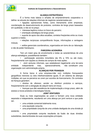 Instituto de Cooperativismo e Associativismo
99
ALIANÇA ESTRATÉGICA
É a forma mais básica e simples de empreendimento cooperativo e
define- se através de relações informais de negócios caracterizadas por:
• ligações operacionais fortes, como treinamento entre empresas,
coordenação de desenvolvimento de produtos, contratos de longo prazo baseados
em qualidade, e não só no preço;
• interesse legítimo mútuo no futuro do parceiro;
• orientação estratégica de longo prazo;
• suporte de apoio dos altos escalões, contatos freqüentes entre os níveis
superior e médio;
• relações recíprocas compartilhando forças, informações e vantagens
mútuas;
• estilos gerenciais coordenativos, organizados em tomo de co- laboração
e não de poder hierárquico.
PARCERIA ACIONÁRIA
Tem um maior grau de envolvimento e todas as características de uma
aliança estratégica, possibilitando também:
• participação acionária minoritária (de 5% a 15% ou até mais),
freqüentemente com opções ou direitos de compra de mais ações;
• Joint ventures informais, que estabelecem legalmente uma ter-ceira
entidade independente mas, operacionalmente, não constituem uma
organização com administração própria.
ALIANÇAS POR FRANQUIA
A forma típica é uma empresa-mãe com múltiplos franqueados
geográficos menores ou dois interlicenciadores iguais. É um sistema de alianças
múltiplas, em que os parceiros se unem por acordos de licenciamento. Os contratos
do franquia garantem:
• direitos de oferecer, vender ou distribuir produtos e serviços,
freqüentemente com a obrigação de adquirir bens em troca;
• licenças que dão assistência de implementação a longo prazo, além de
acesso a novos produtos e tecnologias futuras.
JOINT VENTURES
Duas ou mais organizações se unem e formam uma nova entidade
separada e independente, resultando em uma aliança por joint venture e que pode
ser.
• uma unidade comercial totalmente nova;
• uma aquisição conjunta;
• uma propriedade conjunta de uma unidade desligada de uma divisão já
existente;
• uma propriedade conjunta resultante da fusão de duas divisões
subsidiárias, desmembradas de suas corporações principais.
 