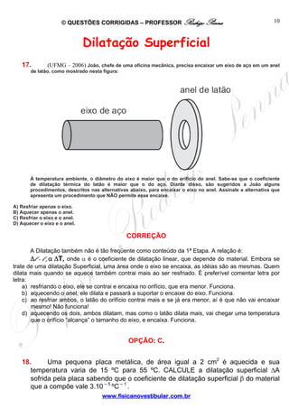 © QUESTÕES CORRIGIDAS – PROFESSOR Rodrigo Penna                                          10



                               Dilatação Superficial
   17.         (UFMG – 2006) João, chefe de uma oficina mecânica, precisa encaixar um eixo de aço em um anel
       de latão, como mostrado nesta figura:




       À temperatura ambiente, o diâmetro do eixo é maior que o do orifício do anel. Sabe-se que o coeficiente
       de dilatação térmica do latão é maior que o do aço. Diante disso, são sugeridos a João alguns
       procedimentos, descritos nas alternativas abaixo, para encaixar o eixo no anel. Assinale a alternativa que
       apresenta um procedimento que NÃO permite esse encaixe.

A) Resfriar apenas o eixo.
B) Aquecer apenas o anel.
C) Resfriar o eixo e o anel.
D) Aquecer o eixo e o anel.

                                               CORREÇÃO

       A Dilatação também não é tão freqüente como conteúdo da 1ª Etapa. A relação é:
       Δl = l 0 α ΔT, onde α é o coeficiente de dilatação linear, que depende do material. Embora se
             B   B




trate de uma dilatação Superficial, uma área onde o eixo se encaixa, as idéias são as mesmas. Quem
dilata mais quando se aquece também contrai mais ao ser resfriado. É preferível comentar letra por
letra:
    a) resfriando o eixo, ele se contrai e encaixa no orifício, que era menor. Funciona.
    b) aquecendo o anel, ele dilata e passará a suportar o encaixe do eixo. Funciona.
    c) ao resfriar ambos, o latão do orifício contrai mais e se já era menor, aí é que não vai encaixar
       mesmo! Não funciona!
    d) aquecendo os dois, ambos dilatam, mas como o latão dilata mais, vai chegar uma temperatura
       que o orifício “alcança” o tamanho do eixo, e encaixa. Funciona.


                                                OPÇÃO: C.


   18.      Uma pequena placa metálica, de área igual a 2 cm2 é aquecida e sua
      temperatura varia de 15 ºC para 55 ºC. CALCULE a dilatação superficial ΔA
      sofrida pela placa sabendo que o coeficiente de dilatação superficial β do material
      que a compõe vale 3.10 – 5 ºC – 1 .
                                     www.fisicanovestibular.com.br
 