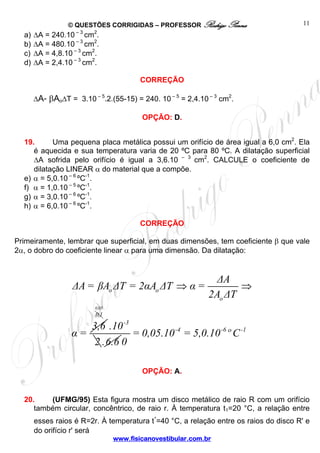 © QUESTÕES CORRIGIDAS – PROFESSOR Rodrigo Penna                     11
  a)   ΔA = 240.10 – 3 cm2.
  b)   ΔA = 480.10 – 3 cm2.
  c)   ΔA = 4,8.10 – 3 cm2.
  d)   ΔA = 2,4.10 – 3 cm2.

                                         CORREÇÃO

       ΔA= βAoΔT = 3.10 – 5.2.(55-15) = 240. 10 – 5 = 2,4.10 – 3 cm2.

                                         OPÇÃO: D.


  19.      Uma pequena placa metálica possui um orifício de área igual a 6,0 cm2. Ela
     é aquecida e sua temperatura varia de 20 ºC para 80 ºC. A dilatação superficial
     ΔA sofrida pelo orifício é igual a 3,6.10 – 3 cm2. CALCULE o coeficiente de
     dilatação LINEAR α do material que a compõe.
  e) α = 5,0.10 – 6 ºC-1.
  f) α = 1,0.10 – 5 ºC-1.
  g) α = 3,0.10 – 6 ºC-1.
  h) α = 6,0.10 – 6 ºC-1.

                                         CORREÇÃO

Primeiramente, lembrar que superficial, em duas dimensões, tem coeficiente β que vale
2α, o dobro do coeficiente linear α para uma dimensão. Da dilatação:


                                                               ΔA
                   ΔA = βAo ΔT = 2αAo ΔT ⇒ α =                      ⇒
                                                             2Ao ΔT
                          0,05
                          0,1

                     3,6 .10 -3
                  α=            = 0,05.10 -4 = 5,0.10 -6 º C -1
                      2 .6.6 0

                                         OPÇÃO: A.


  20.      (UFMG/95) Esta figura mostra um disco metálico de raio R com um orifício
     também circular, concêntrico, de raio r. À temperatura t1=20 °C, a relação entre
                                        ,
     esses raios é R=2r. À temperatura t =40 °C, a relação entre os raios do disco R' e
     do orifício r' será
                                 www.fisicanovestibular.com.br
 
