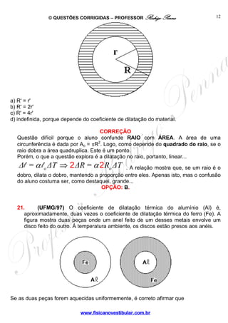 © QUESTÕES CORRIGIDAS – PROFESSOR Rodrigo Penna                    12




a) R' = r'
b) R' = 2r'
c) R' = 4r'
d) indefinida, porque depende do coeficiente de dilatação do material.

                                     CORREÇÃO
  Questão difícil porque o aluno confunde RAIO com ÁREA. A área de uma
  circunferência é dada por Ao = πR2. Logo, como depende do quadrado do raio, se o
  raio dobra a área quadruplica. Este é um ponto.
  Porém, o que a questão explora é a dilatação no raio, portanto, linear...
   Δl = α l o ΔT ⇒ 2 ΔR = α 2 Ro ΔT           . A relação mostra que, se um raio é o
  dobro, dilata o dobro, mantendo a proporção entre eles. Apenas isto, mas o confusão
  do aluno costuma ser, como destaquei, grande...
                                     OPÇÃO: B.


  21.      (UFMG/97) O coeficiente de dilatação térmica do alumínio (Al) é,
     aproximadamente, duas vezes o coeficiente de dilatação térmica do ferro (Fe). A
     figura mostra duas peças onde um anel feito de um desses metais envolve um
     disco feito do outro. Á temperatura ambiente, os discos estão presos aos anéis.




Se as duas peças forem aquecidas uniformemente, é correto afirmar que

                             www.fisicanovestibular.com.br
 