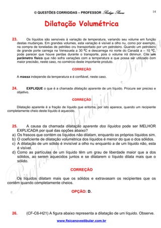 © QUESTÕES CORRIGIDAS – PROFESSOR Rodrigo Penna                               14



                        Dilatação Volumétrica

   23.      Os líquidos são sensíveis à variação de temperatura, variando seu volume em função
      destas mudanças. Em grandes volumes, esta variação é visível a olho nu, como por exemplo,
      na compra de toneladas de petróleo cru transportado por um petroleiro. Quando um petroleiro
      de grande porte carrega na Venezuela a 30 ºC e descarrega no norte do Canadá a – 10 ºC,
      pode parecer que houve perdas durante o transporte, pois o volume irá diminuir. Cite um
      parâmetro físico que não sofra variações com a temperatura e que possa ser utilizado com
      maior precisão, neste caso, no comércio deste importante produto.

                                          CORREÇÃO

      A massa independe da temperatura e é confiável, neste caso.


   24.       EXPLIQUE o que é a chamada dilatação aparente de um líquido. Procure ser preciso e
      objetivo.

                                          CORREÇÃO

      Dilatação aparente é a fração de líquido que entorna, por isto aparece, quando um recipiente
completamente cheio deste líquido é aquecido.



   25.      A causa da chamada dilatação aparente dos líquidos pode ser MELHOR
      EXPLICADA por qual das opções abaixo?
   a) Os frascos que contém os líquidos não dilatam, enquanto os próprios líquidos sim.
   b) O coeficiente de dilatação volumétrica dos líquidos é menor do que o dos sólidos.
   c) A dilatação de um sólido é invisível a olho nu enquanto a de um líquido não, esta
      é visível.
   d) Como as partículas de um líquido têm um grau de liberdade maior que a dos
      sólidos, ao serem aquecidos juntos e se dilatarem o líquido dilata mais que o
      sólido.

                                         CORREÇÃO

     Os líquidos dilatam mais que os sólidos e extravasam os recipientes que os
contém quando completamente cheios.

                                          OPÇÃO: D.




   26.      (CF-C6-H21) A figura abaixo representa a dilatação de um líquido. Observe.
                                www.fisicanovestibular.com.br
 