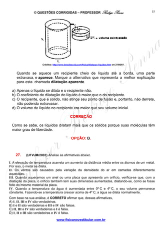 © QUESTÕES CORRIGIDAS – PROFESSOR Rodrigo Penna                                         15




                     Créditos: http://www.brasilescola.com/fisica/dilatacao-liquidos.htm em 27/05/07.



    Quando se aquece um recipiente cheio de líquido até a borda, uma parte
    extravasa, e aparece. Marque a alternativa que representa a melhor explicação
    para esta chamada dilatação aparente.

 a) Apenas o líquido se dilata e o recipiente não.
 b) O coeficiente de dilatação do líquido é maior que o do recipiente.
 c) O recipiente, que é sólido, não atinge seu ponto de fusão e, portanto, não derrete,
    não podendo extravasar.
 d) O volume de líquido no recipiente era maior que seu volume inicial.

                                               CORREÇÃO

 Como se sabe, os líquidos dilatam mais que os sólidos porque suas moléculas têm
 maior grau de liberdade.

                                                OPÇÃO: B.



    27.    (UFVJM/2007) Analise as afirmativas abaixo.

I. A elevação de temperatura acarreta um aumento da distância média entre os átomos de um metal.
Por isso, o metal se dilata.
II. Os ventos são causados pela variação da densidade do ar em camadas diferentemente
aquecidas.
III. Quando aquecemos um anel ou uma placa que apresenta um orifício, verifica-se que, com a
dilatação da placa, o orifício também tem suas dimensões aumentadas, dilatando-se, como se fosse
feito do mesmo material da placa.
IV. Quando a temperatura da água é aumentada entre 0º C e 4º C, o seu volume permanece
constante. Fazendo-se a temperatura crescer acima de 4º C, a água se dilata normalmente.
Com base na sua análise, é CORRETO afirmar que, dessas afirmativas,
A) I, II, III e IV são verdadeiras.
B) I e II são verdadeiras e III e IV são falsas.
C) II, III e IV são verdadeiras e I é falsa.
D) I, II e III são verdadeiras e IV é falsa.

                                  www.fisicanovestibular.com.br
 
