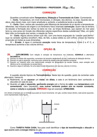 © QUESTÕES CORRIGIDAS – PROFESSOR Rodrigo Penna                                               16

                                                  CORREÇÃO

       Questões conceituais sobre Temperatura, Dilatação e Transmissão do Calor. Comentando.
       I – Certo. Temperatura, em nível microscópio, é vibração, dos átomos, no caso. Quando ela se
 eleva, eles vibram mais, com maior amplitude e, portanto, a substância tende a se dilatar.
       II – Certo. Claro, ventos são causados pela diferença de densidade do ar devido a temperaturas
 diferentes. Isto inclusive dá origem a um fenômeno físico chamado convecção. Quem não se lembra
 de estudar a formação dos ventos na beira do mar, as brisas litorâneas, que sopram do mar para
 terra ou vice-versa em função dos diferentes calores específicos destas substâncias? Mas, um outro
 fator influi na formação dos ventos: a rotação da Terra.
       III – Certo. Alguns alunos acham que não, com uma teoria engraçado do “crescer para dentro”
 (que na verdade significa encolher!). Mas, de fato, a placa sólida ou com orifício, cresce na mesma
 proporção em todas as suas dimensões.
       IV – Errado. A água é conhecida exceção nesta faixa de temperatura. Entre 0 e 4º C, a
 temperatura aumenta e seu volume diminui.

                                                   OPÇÃO: D.

   28.          (UFVJM/2008) Com relação à variação de temperatura nos materiais, ASSINALE a alternativa
        INCORRETA.
   A)   Quando os metais são aquecidos, aumentam de tamanho dependendo do seu coeficiente de dilatação térmica.
   B)   Quando um gás é aquecido, nenhuma outra variável de estado pode ser mantida constante.
   C)   Quando um material sofre uma determinada variação de temperatura na escala Celsius, essa variação será
        idêntica se for considerada na escala Kelvin.
   D)   Quando a água é resfriada, há uma determinada temperatura em que seu volume é mínimo.

                                                  CORREÇÃO

       A questão aborda tópicos da Termodinâmica. Neste tipo de questão, gosto de comentar cada
alternativa. Vamos lá:
    a) Realmente, ao se aquecer um metal, ele dilata, e este é um fenômeno bem conhecido e
       discutido em sala de aula.
    b) Quando um gás é aquecido, ganhando energia sob a forma de calor, sua temperatura está
       aumentando, claro (aquecido), mas outras variáveis podem sim se manter constante,
       como o volume e a pressão. ERRADA.Veja em exemplo: UFMG/2004.
Um cilindro é fechado por um êmbolo que pode se mover livremente. Um gás, contido nesse cilindro, está sendo aquecido,
como representado nesta figura:




      Como TAREFA PARA CASA, fica para você identificar o tipo de transformação e discutir o
que ocorre com a energia interna do gás.
                               www.fisicanovestibular.com.br
 