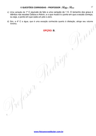 © QUESTÕES CORRIGIDAS – PROFESSOR Rodrigo Penna                          17

c) Uma variação de 1º C equivale de fato a uma variação de 1 K. O tamanho dos graus é
  idêntico nas escalas Celsius e Kelvin, e o que muda é o ponto em que a escala começa,
  ou seja, o ponto em que cada um pôs o zero.

d) Sim, a 4º C a água, que é uma exceção conhecida quanto à dilatação, atinge seu volume
   mínimo.


                                    OPÇÃO: B.




                           www.fisicanovestibular.com.br
 