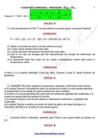 © QUESTÕES CORRIGIDAS – PROFESSOR Rodrigo Penna                        2
                                                       30
                         F − 32 86 − 32 54
Temos F = 1,8C + 32 ⇒
                      C=       =       =     = 30o C .
                          1,8     1,8    1,8

                                         OPÇÃO: D

   3. Uma temperatura de 104 o F é equivalente a quantos graus na escala Celsius?

                                        CORREÇÃO

        F = 1,8 C + 32 ⇒ C = (F – 32)/ 1,8 = (104-32)/1,8 = 40 º C.


   4. Sobre o conceito de calor é correto afirmar-se que:
   a) o maior corpo sempre terá mais calor.
   b) o corpo de maior temperatura sempre terá mais calor.
   c) calor é um tipo de energia que flui naturalmente em função de diferenças de
      temperatura.
   d) é impossível fazer fluir calor de um corpo a temperatura menor para outro a
      temperatura maior.

                                        CORREÇÃO

A letra C é a própria definição Física de calor. Quanto à letra D, basta lembrar da
geladeira.
                                     OPÇÃO: C


   5. (UNAERP/ 96) Com respeito a temperatura, assinale a afirmativa mais correta:
a) A escala Celsius é utilizada em todos os países do mundo e é uma escala absoluta.
A escala Kelvin só é usada em alguns países por isso é relativa.
b) A Kelvin é uma escala absoluta, pois trata do estado de agitação das moléculas, e é
usada em quase todos os países do mundo.
c) A escala Celsius é uma escala relativa e representa, realmente, a agitação das
moléculas.
d) A escala Celsius é relativa ao ponto de fusão do gelo e de vapor da água e o
intervalo é dividido em noventa e nove partes iguais.

                                        CORREÇÃO

        A escala Kelvin é absoluta, adotada pela Física e por quase todos os países no
S. I.

                                         OPÇÃO: B


                               www.fisicanovestibular.com.br
 
