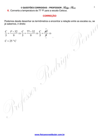 © QUESTÕES CORRIGIDAS – PROFESSOR Rodrigo Penna                    3
  6. Converta a temperatura de 77 ºF para a escala Celsius.

                                   CORREÇÃO

Podemos desde desenhar os termômetros e encontrar a relação entre as escalas ou, se
já sabemos, ir direto:

                                      5
C F − 32  C 77 − 32  C 45
  =      ⇒ =        ⇒ =   ⇒
5   9     5    9     5  9   .
                        1

C = 25 º C




                           www.fisicanovestibular.com.br
 