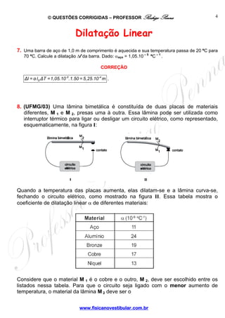 © QUESTÕES CORRIGIDAS – PROFESSOR Rodrigo Penna                            4



                               Dilatação Linear
7. Uma barra de aço de 1,0 m de comprimento é aquecida e sua temperatura passa de 20 ºC para
   70 ºC. Calcule a dilatação Δl da barra. Dado: αaço = 1,05.10 – 5 ºC – 1 .

                                             CORREÇÃO

   Δl = α lo ΔT =1,05.10 -5 .1.50 = 5,25.10 -4 m   .




8. (UFMG/03) Uma lâmina bimetálica é constituída de duas placas de materiais
   diferentes, M 1 e M 2, presas uma à outra. Essa lâmina pode ser utilizada como
   interruptor térmico para ligar ou desligar um circuito elétrico, como representado,
   esquematicamente, na figura I:




Quando a temperatura das placas aumenta, elas dilatam-se e a lâmina curva-se,
fechando o circuito elétrico, como mostrado na figura II. Essa tabela mostra o
coeficiente de dilatação linear α de diferentes materiais:




Considere que o material M 1 é o cobre e o outro, M 2, deve ser escolhido entre os
listados nessa tabela. Para que o circuito seja ligado com o menor aumento de
temperatura, o material da lâmina M 2 deve ser o


                                 www.fisicanovestibular.com.br
 