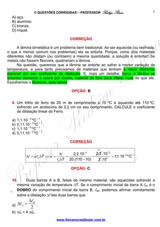 © QUESTÕES CORRIGIDAS – PROFESSOR Rodrigo Penna                     5
  A) aço.
  B) alumínio.
  C) bronze.
  D) níquel.

                                         CORREÇÃO

      A lâmina bimetálica é um problema bem tradicional. Ao ser aquecida (ou resfriada,
o que é menos comum nos problemas) ela se entorta. Porque, como dois materiais
diferentes não dilatam (ou contraem) a mesma quantidade, a solução é entortar! Se
metais não fossem flexíveis, quebrariam a lâmina.
      Na questão, queremos que a lâmina se entorte ao sofrer a menor variação de
temperatura, e para tanto precisamos de materiais que tenham a maior diferença
possível em seu coeficiente de dilatação. E, mais um detalhe: como a lâmina se
entortou deixando o cobre por dentro, material de fora deve dilatar mais do que ele.
Escolhemos o Alumínio, pela tabela.

                                          OPÇÃO: B


  9. Um trilho de ferro de 20 m de comprimento a 10 ºC é aquecido até 110 ºC,
     sofrendo um acréscimo de 2,2 cm no seu comprimento. CALCULE o coeficiente
     de dilatação linear do Ferro.

  a)   1,1.10 – 3 ºC – 1 .
  b)   0,11.10 – 3 ºC – 1 .
  c)   1,1.10 – 5 ºC – 1 .
  d)   0,11.10 – 5 ºC – 1 .

                                         CORREÇÃO

                                                          1,1
                                    Δl    2,2.10  −2
                                                        2,2 .10−2
             Δl = α l o ΔT ⇒ α =       =              =           =1,1.10−5 º C −1 .
                                 l o ΔT 20.(110 − 10)    2 .10 3



                                         OPÇÃO: C.


  10.     Duas barras A e B, feitas do mesmo material, são aquecidas sofrendo a
     mesma variação de temperatura ΔT. Se o comprimento inicial da barra A loA é o
     DOBRO do comprimento inicial da barra B, loB, podemos afirmar corretamente
     sobre a dilatação Δl das duas barras que:
           Δl
  a) Δl A = B .
            2
  b) ΔlA = 4 ΔlB.
                                www.fisicanovestibular.com.br
 