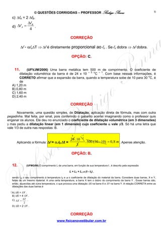 © QUESTÕES CORRIGIDAS – PROFESSOR Rodrigo Penna                                                         6
   c) ΔlA = 2 ΔlB.
                  Δl B
   d) Δl A =           .
                   4

                                                       CORREÇÃO

           Δl = αloΔT ⇒ Δl é diretamente proporcional ao lo . Se lo dobra ⇒ Δl dobra.

                                                        OPÇÃO: C.


     11.      (UFVJM/2006) Uma barra metálica tem 500 m de comprimento. O coeficiente de
                                                    – 5 o   – 1
        dilatação volumétrica da barra é de 24 x 10       C     . Com base nessas informações, é
        CORRETO afirmar que a expansão da barra, quando a temperatura sobe de 10 para 30 oC, é
        de
   A) 1,20 m
   B) 0,80 m
   C) 1,60 m
   D) 2,40 m

                                                       CORREÇÃO

       Novamente, uma questão simples, de Dilatação, aplicação direta de fórmula, mas com outra
pegadinha. Mal feita, por sinal, pois conferindo o gabarito acertei imaginando como o professor quis
enganar os alunos. Ele deu no enunciado o coeficiente de dilatação volumétrica (em 3 dimensões)
γ mas pediu a dilatação linear (em 1 dimensão) cujo coeficiente α vale γ/3. Só há uma letra que
vale 1/3 de outra nas respostas: B.

                                                        8        −1
                                                                 −5
                                                       24 .10
       Aplicando a fórmula: Δl = α.l0.Δt =                            . 500.(30 − 10) = 0,8 m . Apenas atenção.
                                                           3

                                                        OPÇÃO: B.


   12.           (UFMG/99) O comprimento L de uma barra, em função de sua temperatura t , é descrito pela expressão

                                                      L = L0 + L0 α (t - t0) ,

   sendo L0 o seu comprimento à temperatura t0 e α o coeficiente de dilatação do material da barra. Considere duas barras, X e Y,
   feitas de um mesmo material. A uma certa temperatura, a barra X tem o dobro do comprimento da barra Y . Essas barras são,
   então, aquecidas até outra temperatura, o que provoca uma dilatação ΔX na barra X e ΔY na barra Y. A relação CORRETA entre as
   dilatações das duas barras é

   A) ΔX = ΔY .
   B) ΔX = 4 ΔY .
   C) ΔX = ΔY .
             2
   D) ΔX = 2 ΔY .


                                                       CORREÇÃO
                                           www.fisicanovestibular.com.br
 