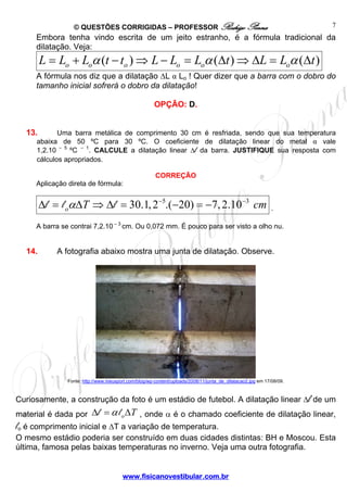 © QUESTÕES CORRIGIDAS – PROFESSOR Rodrigo Penna                                                     7
     Embora tenha vindo escrita de um jeito estranho, é a fórmula tradicional da
     dilatação. Veja:
        L = Lo + Loα (t − to ) ⇒ L − Lo = Loα (Δt ) ⇒ ΔL = Loα (Δt )
     A fórmula nos diz que a dilatação ΔL α Lo ! Quer dizer que a barra com o dobro do
     tamanho inicial sofrerá o dobro da dilatação!

                                                      OPÇÃO: D.


  13.       Uma barra metálica de comprimento 30 cm é resfriada, sendo que sua temperatura
     abaixa de 50 ºC para 30 ºC. O coeficiente de dilatação linear do metal α vale
     1,2.10 – 5 ºC – 1. CALCULE a dilatação linear Δl da barra. JUSTIFIQUE sua resposta com
     cálculos apropriados.

                                                       CORREÇÃO
     Aplicação direta de fórmula:


        Δl = l oαΔT ⇒ Δl = 30.1, 2−5.(−20) = −7, 2.10−3 cm                                                  .

     A barra se contrai 7,2.10 – 3 cm. Ou 0,072 mm. É pouco para ser visto a olho nu.


  14.       A fotografia abaixo mostra uma junta de dilatação. Observe.




               Fonte: http://www.meusport.com/blog/wp-content/uploads/2008/11/junta_de_dilatacao2.jpg em 17/08/09.



Curiosamente, a construção da foto é um estádio de futebol. A dilatação linear Δl de um
material é dada por       Δl = α l o ΔT , onde α é o chamado coeficiente de dilatação linear,
lo é comprimento inicial e ΔT a variação de temperatura.
O mesmo estádio poderia ser construído em duas cidades distintas: BH e Moscou. Esta
última, famosa pelas baixas temperaturas no inverno. Veja uma outra fotografia.


                                        www.fisicanovestibular.com.br
 