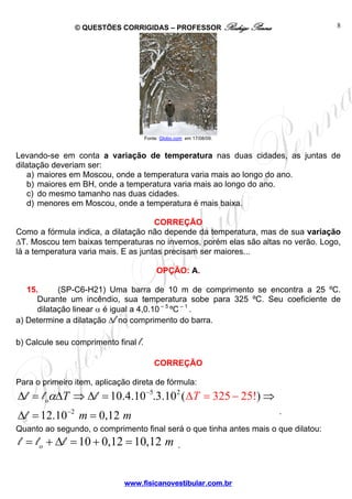 © QUESTÕES CORRIGIDAS – PROFESSOR Rodrigo Penna                     8




                                      Fonte: Globo.com em 17/08/09.


Levando-se em conta a variação de temperatura nas duas cidades, as juntas de
dilatação deveriam ser:
    a) maiores em Moscou, onde a temperatura varia mais ao longo do ano.
    b) maiores em BH, onde a temperatura varia mais ao longo do ano.
    c) do mesmo tamanho nas duas cidades.
    d) menores em Moscou, onde a temperatura é mais baixa.

                                      CORREÇÃO
Como a fórmula indica, a dilatação não depende da temperatura, mas de sua variação
ΔT. Moscou tem baixas temperaturas no invernos, porém elas são altas no verão. Logo,
lá a temperatura varia mais. E as juntas precisam ser maiores...

                                           OPÇÃO: A.

   15.      (SP-C6-H21) Uma barra de 10 m de comprimento se encontra a 25 ºC.
      Durante um incêndio, sua temperatura sobe para 325 ºC. Seu coeficiente de
      dilatação linear α é igual a 4,0.10 – 5 ºC – 1 .
a) Determine a dilatação Δl no comprimento do barra.

b) Calcule seu comprimento final l.

                                          CORREÇÃO

Para o primeiro item, aplicação direta de fórmula:
Δl = l oαΔT ⇒ Δl = 10.4.10−5.3.10 2 ( ΔT = 325 − 25!) ⇒
Δl = 12.10−2 m = 0,12 m                                               .

Quanto ao segundo, o comprimento final será o que tinha antes mais o que dilatou:
l = l o + Δl = 10 + 0,12 = 10,12 m                  .



                             www.fisicanovestibular.com.br
 