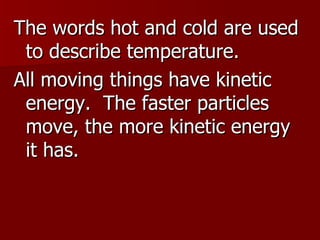 The words hot and cold are used to describe temperature. All moving things have kinetic energy.  The faster particles move, the more kinetic energy it has. 