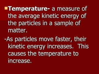 Temperature-  a measure of the average kinetic energy of the particles in a sample of matter. -As particles move faster, their kinetic energy increases.  This causes the temperature to increase.  