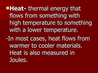 Heat-  thermal energy that flows from something with high temperature to something with a lower temperature. -In most cases, heat flows from warmer to cooler materials.  Heat is also measured in Joules.  