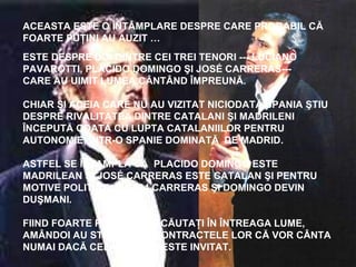 ACEASTA ESTE O ÎNTÂMPLARE DESPRE CARE PROBABIL CĂ
FOARTE PUŢINI AU AUZIT …
ESTE DESPRE DOI DINTRE CEI TREI TENORI --- LUCIANO
PAVAROTTI, PLACIDO DOMINGO ŞI JOSÉ CARRERAS---
CARE AU UIMIT LUMEA CÂNTÂND ÎMPREUNĂ.
CHIAR ŞI ACEIA CARE NU AU VIZITAT NICIODATĂ SPANIA ŞTIU
DESPRE RIVALITATEA DINTRE CATALANI ŞI MADRILENI
ÎNCEPUTĂ ODATĂ CU LUPTA CATALANIILOR PENTRU
AUTONOMIE, ÎNTR-O SPANIE DOMINATĂ DE MADRID.
ASTFEL SE ÎNTAMPLĂ CĂ PLACIDO DOMINGO ESTE
MADRILEAN ŞI JOSÉ CARRERAS ESTE CATALAN ŞI PENTRU
MOTIVE POLITICE, ÎN 1984 CARRERAS ŞI DOMINGO DEVIN
DUŞMANI.
FIIND FOARTE POPULARI ŞI CĂUTAŢI ÎN ÎNTREAGA LUME,
AMÂNDOI AU STIPULAT ÎN CONTRACTELE LOR CĂ VOR CÂNTA
NUMAI DACĂ CELĂLALT NU ESTE INVITAT.
 