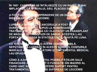 ÎN 1987 CARRERAS SE ÎNTÂLNEŞTE CU UN INAMIC ŞI MAI
IMPLACABIL CA ŞI RIVALUL SĂU, PLACIDO DOMINGO.
A FOST LUAT PRIN SURPRINDERE DE UN DIAGNOSTIC
ÎNSPAIMANTATOR: LEUCEMIE.
LUPTA LUI ÎMPOTRIVA CANCERULUI A FOST UNA
DUREROASĂ. A FOST SUPUS LA NUMEROASE
TRATAMENTE; PE LÂNGĂ CĂ I S-A FĂCUT UN TRANSPLANT
DE MĂDUVĂ ŞI TRANSFUZII DE SÂNGE, ACESTEA L-AU
FORŢAT SĂ MEARGĂ ÎN STATELE UNITE O DATĂ PE LUNA.
CU TOATE CĂ POSEDA O AVERE CONSIDERABILĂ,
NEPUTÂND SĂ LUCREZE ÎN ACESTE CONDIŢII, COSTURILE
MARI ALE ACESTOR CĂLĂTORII ŞI TRATAMENTUL MEDICAL
I-AU EPUIZAT FINANŢELE.
CÂND A AJUNS LA SFÂRŞITUL POSIBILITĂŢIILOR SALE
FINANCIARE A DESCOPERIT O FUNDAŢIE DIN MADRID AL
CAREI UNIC SCOP ERA SA OFERE SUPORT PENTRU
TRATAMENTUL CELOR CARE SUFEREAU DE LEUCEMIE
 