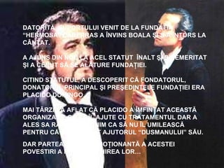 DATORITĂ SUPORTULUI VENIT DE LA FUNDAŢIA
“HERMOSA” CARERRAS A ÎNVINS BOALA ŞI S-A ÎNTORS LA
CÂNTAT.
A AJUNS DIN NOU LA ACEL STATUT ÎNALT ŞI BINEMERITAT
ŞI A CERUT SĂ SE ALĂTURE FUNDAŢIEI.
CITIND STATUTUL, A DESCOPERIT CĂ FONDATORUL,
DONATORUL PRINCIPAL ŞI PREŞEDINTELE FUNDAŢIEI ERA
PLACIDO DOMINGO.
MAI TÂRZIU A AFLAT CĂ PLACIDO A ÎMFINŢAT ACEASTĂ
ORGANIZAŢIE CA SĂ ÎL AJUTE CU TRATAMENTUL DAR A
ALES SA RĂMÂNA ANONIM CA SĂ NU ÎL UMILEASCĂ
PENTRU CĂ A ACCEPTAT AJUTORUL “DUSMANULUI” SĂU.
DAR PARTEA CEA MAI EMOŢIONANTĂ A ACESTEI
POVESTIRI A FOST ÎNTÂLNIREA LOR…
 