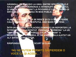 GĂSINDU-L PE PLACIDO LA UNUL DINTRE SPECTACOLELE
SALE LA MADRID, CARRERAS A INTRERUPT EVENIMENTUL
ŞI UMIL A ÎNGENUNCHIAT LA PICIOARELE LUI, CERANDU-ŞI
IERTARE ŞI MULŢUMINDU-I ÎN MOD PUBLIC.
PLACIDO L-A AJUTAT SĂ SE RIDICE ŞI CU O ÎMBRATIŞARE
CALDA A PECETLUIT ÎNCEPUTUL UNEI MARI PRIETENII.
ÎNTR-UN INTERVIU CU PLACIDO DOMINGO UN REPORTER L-A
ÎNTREBAT DE CE A ÎNFINŢAT FUNDAŢIA “HERMOSA” LA UN
TIMP CÂND PE LÂNGĂ FAPTUL CĂ UN “DUŞMAN” A
BENEFICIAT DE AJUTORUL EI, DE ASEMENEA A AJUTAT UN
ALT ARTIST COMPETITOR.
RĂSPUNSUL SĂU A FOST SCURT ŞI CLAR:
“NU NE PUTEM PERMITE SĂ PIERDEM O
VOCE CA ŞI ACEEA…”
 