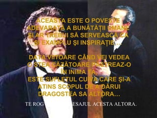 ACEASTA ESTE O POVESTE
ADEVARATĂ A BUNĂTĂŢII UMANE
ŞI AR TREBUI SĂ SERVEASCĂ CA
ŞI EXAMPLU ŞI INSPIRAŢIE …
DATA VIITOARE CÂND VEI VEDEA
O STEA CĂZĂTOARE PĂSTREAZ-O
ÎN INIMA TA,
ESTE SUFLETUL CUIVA CARE ŞI-A
ATINS SCOPUL DE A DĂRUI
DRAGOSTEA SA ALTORA…
TE ROG TRIMITE MESAJUL ACESTA ALTORA.
 