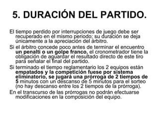 5. DURACIÓN DEL PARTIDO. El tiempo perdido por interrupciones de juego debe ser recuperado en el mismo periodo; su duración se deja únicamente a la apreciación del árbitro.  Si el árbitro concede poco antes de terminar el encuentro  un penalti o un golpe franco,  el cronometrador tiene la obligación de aguardar el resultado directo de este tiro para señalar el final del partido. Si terminado el tiempo reglamentario los 2 equipos están  empatados y la competición fuese por sistema eliminatorio, se jugará una prórroga de 2 tiempos de 5  minutos con un descanso de 5 minutos para el sorteo (no hay descanso entre los 2 tiempos de la prórroga). En el transcurso de las prórrogas no podrán efectuarse modificaciones en la composición del equipo. 