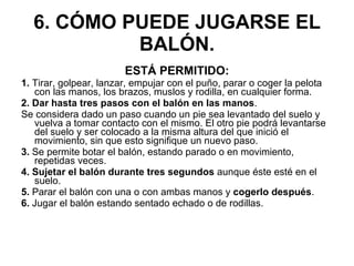 6. CÓMO PUEDE JUGARSE EL BALÓN. ESTÁ PERMITIDO: 1.  Tirar, golpear, lanzar, empujar con el puño, parar o coger la pelota con las manos, los brazos, muslos y rodilla, en cualquier forma. 2. Dar hasta tres pasos con el balón en las manos . Se considera dado un paso cuando un pie sea levantado del suelo y vuelva a tomar contacto con el mismo. El otro pie podrá levantarse del suelo y ser colocado a la misma altura del que inició el movimiento, sin que esto signifique un nuevo paso. 3.  Se permite botar el balón, estando parado o en movimiento, repetidas veces. 4. Sujetar el balón durante tres segundos  aunque éste esté en el suelo. 5.  Parar el balón con una o con ambas manos y  cogerlo después . 6.  Jugar el balón estando sentado echado o de rodillas. 