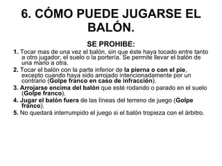 6. CÓMO PUEDE JUGARSE EL BALÓN. SE PROHIBE: 1.  Tocar mas de una vez el balón, sin que éste haya tocado entre tanto a otro jugador, el suelo o la portería. Se permite llevar el balón de una mano a otra. 2.  Tocar el balón con la parte inferior de  la pierna o con el pie , excepto cuando haya sido arrojado intencionadamente por un contrario ( Golpe franco en caso de infracción ). 3. Arrojarse encima del balón  que esté rodando o parado en el suelo ( Golpe franco ). 4. Jugar el balón fuera  de las líneas del terreno de juego ( Golpe franco ). 5.  No quedará interrumpido el juego si el balón tropieza con el árbitro. 