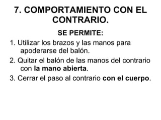 7. COMPORTAMIENTO CON EL CONTRARIO. SE PERMITE: 1. Utilizar los brazos y las manos para apoderarse del balón. 2. Quitar el balón de las manos del contrario con  la mano abierta . 3. Cerrar el paso al contrario  con el cuerpo . 