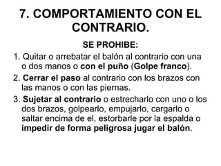 7. COMPORTAMIENTO CON EL CONTRARIO. SE PROHIBE: 1. Quitar o arrebatar el balón al contrario con una o dos manos o  con el puño  ( Golpe franco ). 2.  Cerrar el paso  al contrario con los brazos con las manos o con las piernas. 3.  Sujetar al contrario  o estrecharlo con uno o los dos brazos, golpearlo, empujarlo, cargarlo o saltar encima de el, estorbarle por la espalda o  impedir de forma peligrosa jugar el balón . 