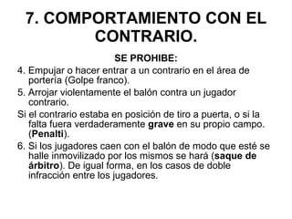 7. COMPORTAMIENTO CON EL CONTRARIO. SE PROHIBE: 4. Empujar o hacer entrar a un contrario en el área de portería (Golpe franco). 5. Arrojar violentamente el balón contra un jugador contrario.  Si el contrario estaba en posición de tiro a puerta, o si la falta fuera verdaderamente  grave  en su propio campo. ( Penalti ). 6. Si los jugadores caen con el balón de modo que esté se halle inmovilizado por los mismos se hará ( saque de árbitro ). De igual forma, en los casos de doble infracción entre los jugadores. 