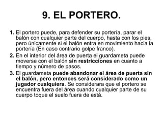 9. EL PORTERO. 1.  El portero puede, para defender su portería, parar el balón con cualquier parte del cuerpo, hasta con los pies, pero únicamente si el balón entra en movimiento hacia la portería (En caso contrario golpe franco). 2.  En el interior del área de puerta el guardameta puede moverse con el balón  sin restricciones  en cuanto a tiempo y número de pasos. 3.  El guardameta  puede abandonar el área de puerta sin el balón, pero entonces será considerado como un jugador cualquiera . Se considerara que el portero se encuentra fuera del área cuando cualquier parte de su cuerpo toque el suelo fuera de está. 