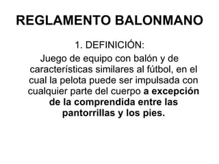 REGLAMENTO BALONMANO 1. DEFINICIÓN: Juego de equipo con balón y de características similares al fútbol, en el cual la pelota puede ser impulsada con cualquier parte del cuerpo  a excepción de la comprendida entre las pantorrillas y los pies. 