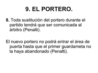 9. EL PORTERO. 8.  Toda sustitución del portero durante el partido tendrá que ser comunicada al árbitro (Penalti). El nuevo portero no podrá entrar el área de puerta hasta que el primer guardameta no la haya abandonado (Penalti). 