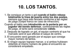 10. LOS TANTOS. 1. Se consigue un tanto o gol  cuando el balón rebasa totalmente la línea de puerta entre los dos postes,  siempre que haya sido lanzado conforme a las reglas de juego (Golpe franco en caso de infracción).  Cuando el balón sea  introducido en la portería por un jugador del bando defensor , contraviniendo las reglas de juego, el tanto será considerado  válido . 2. Después de logrado un gol, el equipo contrario al que ha marcado será el que efectúe el saque de centro. 3. El encuentro será ganado por el equipo que consiga mayor número de tantos. 4. Si ningún equipo lograse marcar, o si ambos hubiesen obtenido el mismo número de goles el encuentro se considerará empatado. 
