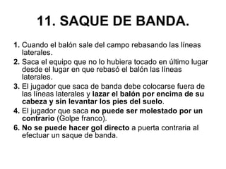 11. SAQUE DE BANDA. 1.  Cuando el balón sale del campo rebasando las líneas laterales. 2.  Saca el equipo que no lo hubiera tocado en último lugar desde el lugar en que rebasó el balón las líneas laterales. 3.  El jugador que saca de banda debe colocarse fuera de las líneas laterales y  lazar el balón por encima de su cabeza y sin levantar los pies del suelo . 4.  El jugador que saca  no puede ser molestado por un contrario  (Golpe franco). 6. No se puede hacer gol directo  a puerta contraria al efectuar un saque de banda. 
