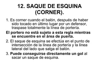 12. SAQUE DE ESQUINA (CORNER). 1. Es corner cuando el balón, después de haber sido tocado en último lugar por un defensor, traspase totalmente la línea de portería.  El portero no está sujeto a esta regla mientras se encuentre en el área de puerta. 2. El saque de esquina se efectúa en el punto de intersección de la línea de portería y la línea lateral del lado que salga el balón. 3.  Puede conseguirse directamente un gol  al sacar un saque de esquina. 