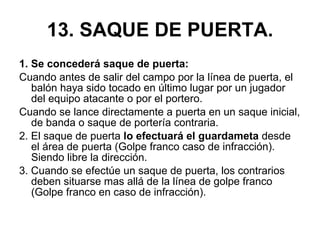 13. SAQUE DE PUERTA. 1. Se concederá saque de puerta: Cuando antes de salir del campo por la línea de puerta, el balón haya sido tocado en último lugar por un jugador del equipo atacante o por el portero. Cuando se lance directamente a puerta en un saque inicial, de banda o saque de portería contraria. 2. El saque de puerta  lo efectuará el guardameta  desde el área de puerta (Golpe franco caso de infracción). Siendo libre la dirección. 3. Cuando se efectúe un saque de puerta, los contrarios deben situarse mas allá de la línea de golpe franco (Golpe franco en caso de infracción). 