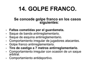 14. GOLPE FRANCO. Se concede golpe franco en los casos siguientes : Faltas cometidas por el guardameta. Saque de banda antirreglamentario. Saque de esquina antirreglamentario. Comportamiento irregular de jugadores atacantes. Golpe franco antirreglamentario. Tiro de castigo a 7 metros antirreglamentario . Comportamiento irregular con ocasión de un saque arbitral. Comportamiento antideportivo. 