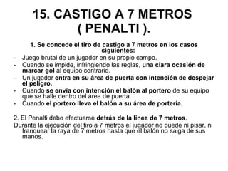 15. CASTIGO A 7 METROS  ( PENALTI ). 1. Se concede el tiro de castigo a 7 metros en los casos siguientes: Juego brutal de un jugador en su propio campo. Cuando se impide, infringiendo las reglas,  una clara ocasión de marcar gol  al equipo contrario. Un jugador  entra en su área de puerta con intención de despejar el peligro. Cuando  se envía con intención el balón al portero  de su equipo que se halle dentro del área de puerta. Cuando  el portero lleva el balón a su área de portería. 2. El Penalti debe efectuarse  detrás de la línea de 7 metros . Durante la ejecución del tiro a 7 metros el jugador no puede ni pisar, ni franquear la raya de 7 metros hasta que el balón no salga de sus manos. 