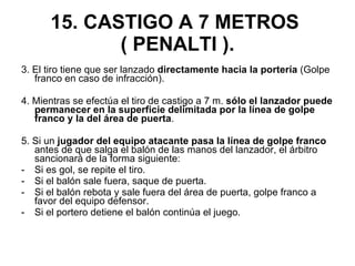 15. CASTIGO A 7 METROS  ( PENALTI ). 3. El tiro tiene que ser lanzado  directamente hacia la portería  (Golpe franco en caso de infracción). 4. Mientras se efectúa el tiro de castigo a 7 m.  sólo el lanzador puede permanecer en la superficie delimitada por la línea de golpe franco y la del área de puerta . 5. Si un  jugador del equipo atacante pasa la línea de golpe franco  antes de que salga el balón de las manos del lanzador, el árbitro sancionará de la forma siguiente: Si es gol, se repite el tiro. Si el balón sale fuera, saque de puerta. Si el balón rebota y sale fuera del área de puerta, golpe franco a favor del equipo defensor. Si el portero detiene el balón continúa el juego. 