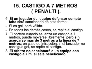 15. CASTIGO A 7 METROS  ( PENALTI ). 6.  Si un jugador del equipo defensor comete falta  será sancionado de esta forma: Si es gol, será válido.  En todos los demás casos, se repite el castigo. 7. El portero cuando se lanza un castigo a 7 metros, puede moverse libremente, pero  sin acercarse mas de 3 metros a la línea de 7 metros ; en caso de infracción, si el lanzador no consigue gol, se repite el castigo. 8.  El árbitro no sancionará a un equipo con castigo a 7 m. si sale beneficiado. 