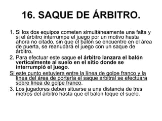 16. SAQUE DE ÁRBITRO. 1. Si los dos equipos cometen simultáneamente una falta y si el árbitro interrumpe el juego por un motivo hasta ahora no citado, sin que el balón se encuentre en el área de puerta, se reanudará el juego con un saque de árbitro. 2. Para efectuar este saque  el árbitro lanzara el balón verticalmente al suelo en el sitio donde se interrumpió el juego . Si este punto estuviera entre la línea de golpe franco y la línea del área de portería el saque arbitral se efectuara sobre línea de golpe franco . 3. Los jugadores deben situarse a una distancia de tres metros del árbitro hasta que el balón toque el suelo. 