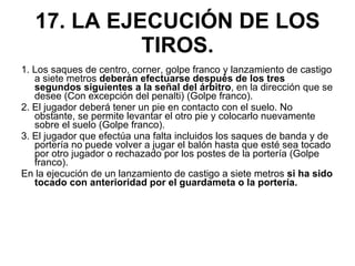 17. LA EJECUCIÓN DE LOS TIROS. 1. Los saques de centro, corner, golpe franco y lanzamiento de castigo a siete metros  deberán efectuarse después de los tres segundos siguientes a la señal del árbitro , en la dirección que se desee (Con excepción del penalti) (Golpe franco). 2. El jugador deberá tener un pie en contacto con el suelo. No obstante, se permite levantar el otro pie y colocarlo nuevamente sobre el suelo (Golpe franco). 3. El jugador que efectúa una falta incluidos los saques de banda y de portería no puede volver a jugar el balón hasta que esté sea tocado por otro jugador o rechazado por los postes de la portería (Golpe franco). En la ejecución de un lanzamiento de castigo a siete metros  si ha sido tocado con anterioridad por el guardameta o la portería. 