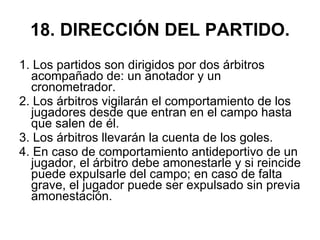 18. DIRECCIÓN DEL PARTIDO. 1. Los partidos son dirigidos por dos árbitros acompañado de: un anotador y un cronometrador. 2. Los árbitros vigilarán el comportamiento de los jugadores desde que entran en el campo hasta que salen de él. 3. Los árbitros llevarán la cuenta de los goles. 4. En caso de comportamiento antideportivo de un jugador, el árbitro debe amonestarle y si reincide puede expulsarle del campo; en caso de falta grave, el jugador puede ser expulsado sin previa amonestación. 